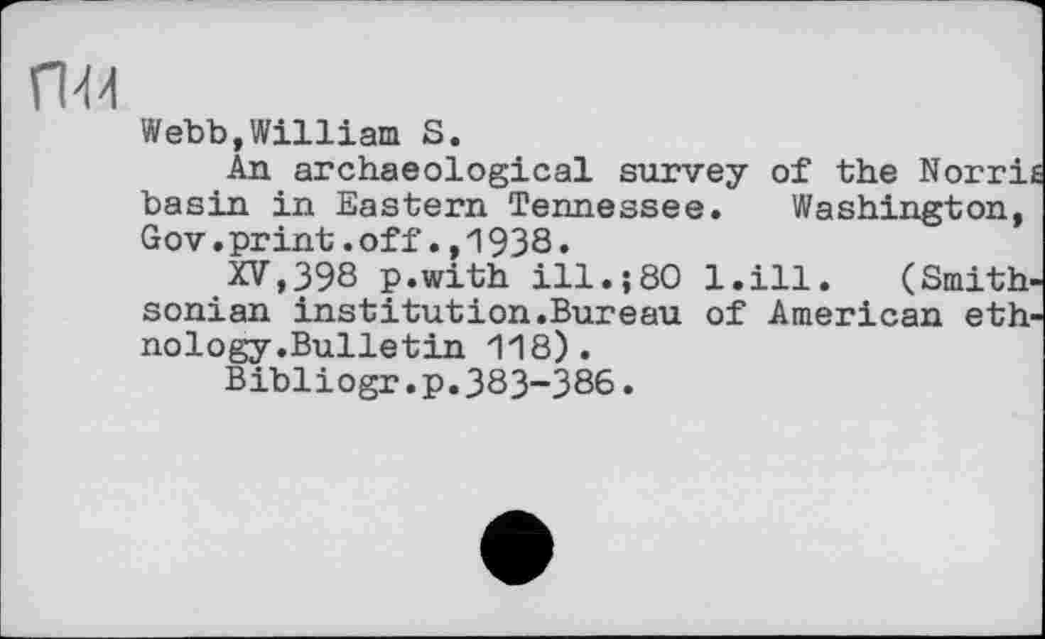 ﻿П44
Webb,William S.
An archaeological survey of the Norri basin in Eastern Tennessee. Washington, Gov.print.off.,1938.
XV,398 p.with ill.;80 l.ill. (Smith sonian institution.Bureau of American eth nology.Bulletin 118).
Bibliogr.p.383-386.